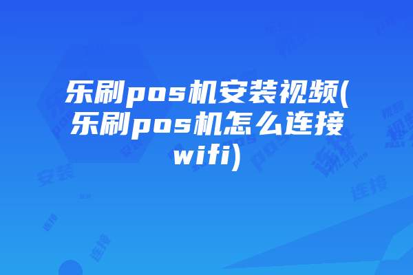 乐刷pos机安装视频(乐刷pos机怎么连接wifi)