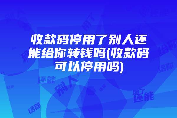 收款码停用了别人还能给你转钱吗(收款码可以停用吗)