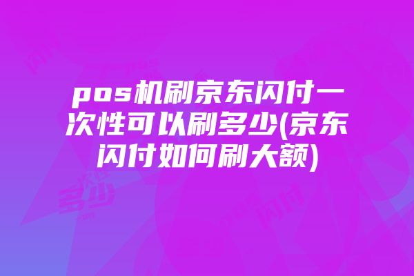 pos机刷京东闪付一次性可以刷多少(京东闪付如何刷大额)