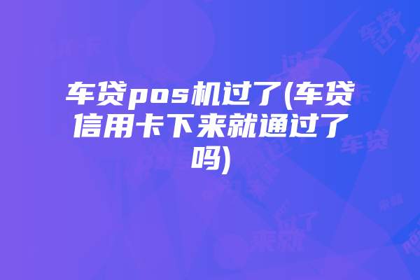 车贷pos机过了(车贷信用卡下来就通过了吗)