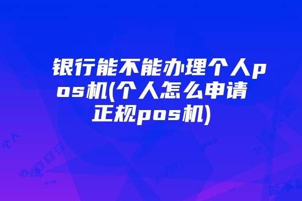 银行能不能办理个人pos机(个人怎么申请正规pos机)