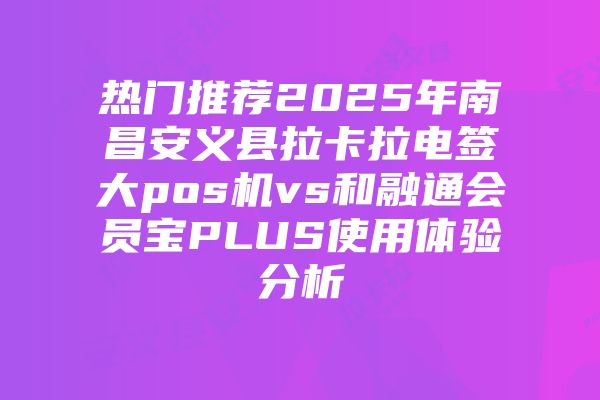 热门推荐2025年南昌安义县拉卡拉电签大pos机vs和融通会员宝PLUS使用体验分析