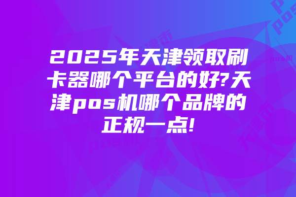 2025年天津领取刷卡器哪个平台的好?天津pos机哪个品牌的正规一点!