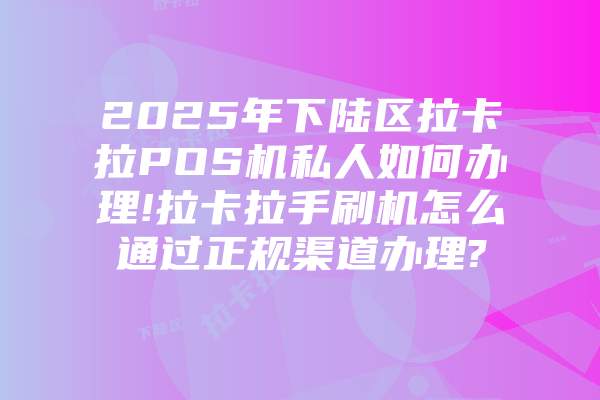 2025年下陆区拉卡拉POS机私人如何办理!拉卡拉手刷机怎么通过正规渠道办理?