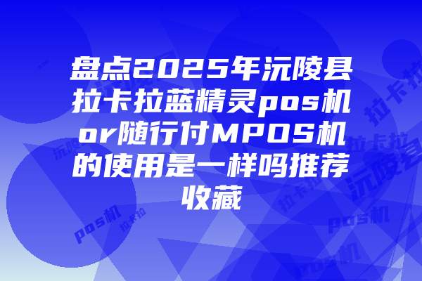 盘点2025年沅陵县拉卡拉蓝精灵pos机or随行付MPOS机的使用是一样吗推荐收藏