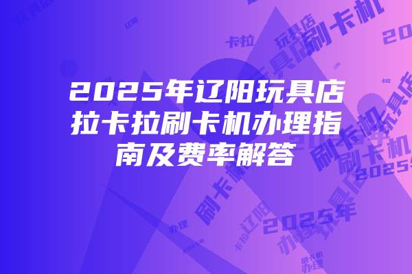 2025年辽阳玩具店拉卡拉刷卡机办理指南及费率解答