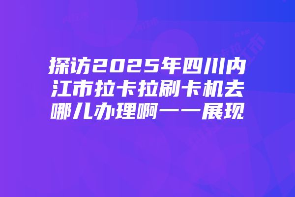 探访2025年四川内江市拉卡拉刷卡机去哪儿办理啊一一展现